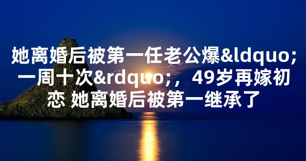 她离婚后被第一任老公爆“一周十次”，49岁再嫁初恋 她离婚后